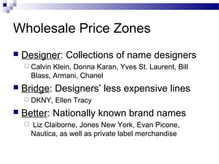 Wholesale Price Zones
   Designer: Collections of name designers
     Calvin   Klein, Donna Karan, Yves St. Laurent, Bill
        Blass, Armani, Chanel
   Bridge: Designers’ less expensive lines
     DKNY,    Ellen Tracy
   Better: Nationally known brand names
       Liz Claiborne, Jones New York, Evan Picone,
        Nautica, as well as private label merchandise
 