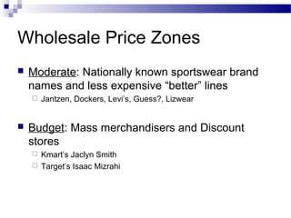 Wholesale Price Zones
   Moderate: Nationally known sportswear brand
    names and less expensive “better” lines
       Jantzen, Dockers, Levi’s, Guess?, Lizwear


   Budget: Mass merchandisers and Discount
    stores
     Kmart’s Jaclyn Smith
     Target’s Isaac Mizrahi
 