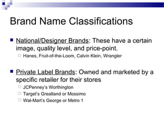Brand Name Classifications
   National/Designer Brands: These have a certain
    image, quality level, and price-point.
       Hanes, Fruit-of-the-Loom, Calvin Klein, Wrangler


   Private Label Brands: Owned and marketed by a
    specific retailer for their stores
     JCPenney’s Worthington
     Target’s Greatland or Mossimo
     Wal-Mart’s George or Metro 1
 