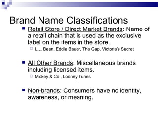 Brand Name Classifications
     Retail Store / Direct Market Brands: Name of
      a retail chain that is used as the exclusive
      label on the items in the store.
         L.L. Bean, Eddie Bauer, The Gap, Victoria’s Secret


     All Other Brands: Miscellaneous brands
      including licensed items.
         Mickey & Co., Looney Tunes


     Non-brands: Consumers have no identity,
      awareness, or meaning.
 