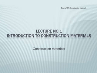 Course101 : Construction materials
LECTURE NO.1
INTRODUCTION TO CONSTRUCTION MATERIALS
Construction materials
 