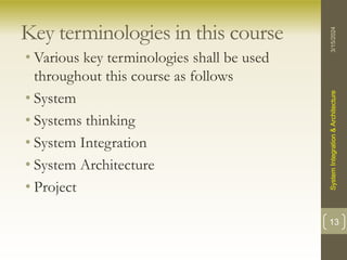 Key terminologies in this course
• Various key terminologies shall be used
throughout this course as follows
• System
• Systems thinking
• System Integration
• System Architecture
• Project
3/15/2024
System
Integration
&
Architecture
13
 
