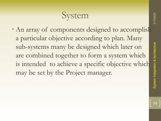 System
• An array of components designed to accomplish
a particular objective according to plan. Many
sub-systems many be designed which later on
are combined together to form a system which
is intended to achieve a specific objective which
may be set by the Project manager.
3/15/2024
System
Integration
&
Architecture
14
 