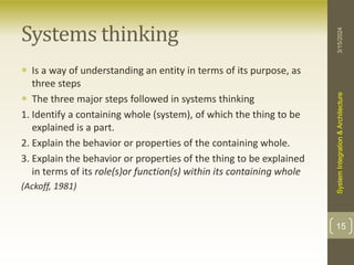 Systems thinking
 Is a way of understanding an entity in terms of its purpose, as
three steps
 The three major steps followed in systems thinking
1. Identify a containing whole (system), of which the thing to be
explained is a part.
2. Explain the behavior or properties of the containing whole.
3. Explain the behavior or properties of the thing to be explained
in terms of its role(s)or function(s) within its containing whole
(Ackoff, 1981)
3/15/2024
System
Integration
&
Architecture
15
 