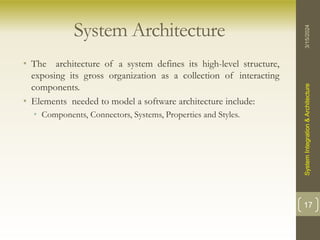 System Architecture
• The architecture of a system defines its high-level structure,
exposing its gross organization as a collection of interacting
components.
• Elements needed to model a software architecture include:
• Components, Connectors, Systems, Properties and Styles.
3/15/2024
System
Integration
&
Architecture
17
 