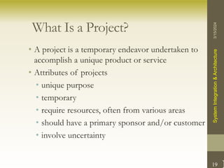 19
What Is a Project?
• A project is a temporary endeavor undertaken to
accomplish a unique product or service
• Attributes of projects
• unique purpose
• temporary
• require resources, often from various areas
• should have a primary sponsor and/or customer
• involve uncertainty
3/15/2024
System
Integration
&
Architecture
 