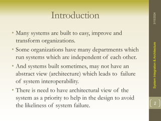Introduction
• Many systems are built to easy, improve and
transform organizations.
• Some organizations have many departments which
run systems which are independent of each other.
• And systems built sometimes, may not have an
abstract view (architecture) which leads to failure
of system interoperability.
• There is need to have architectural view of the
system as a priority to help in the design to avoid
the likeliness of system failure.
3/15/2024
System
Integration
&
Architecture
2
 
