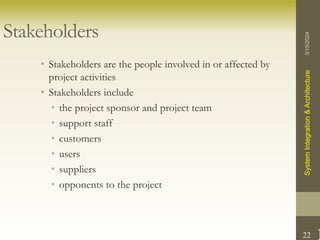 22
Stakeholders
• Stakeholders are the people involved in or affected by
project activities
• Stakeholders include
• the project sponsor and project team
• support staff
• customers
• users
• suppliers
• opponents to the project
3/15/2024
System
Integration
&
Architecture
 