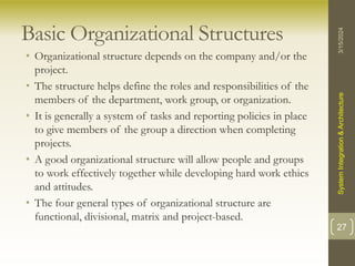 Basic Organizational Structures
• Organizational structure depends on the company and/or the
project.
• The structure helps define the roles and responsibilities of the
members of the department, work group, or organization.
• It is generally a system of tasks and reporting policies in place
to give members of the group a direction when completing
projects.
• A good organizational structure will allow people and groups
to work effectively together while developing hard work ethics
and attitudes.
• The four general types of organizational structure are
functional, divisional, matrix and project-based.
3/15/2024
System
Integration
&
Architecture
27
 