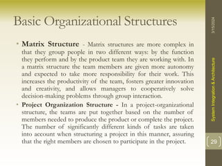 Basic Organizational Structures
• Matrix Structure - Matrix structures are more complex in
that they group people in two different ways: by the function
they perform and by the product team they are working with. In
a matrix structure the team members are given more autonomy
and expected to take more responsibility for their work. This
increases the productivity of the team, fosters greater innovation
and creativity, and allows managers to cooperatively solve
decision-making problems through group interaction.
• Project Organization Structure - In a project-organizational
structure, the teams are put together based on the number of
members needed to produce the product or complete the project.
The number of significantly different kinds of tasks are taken
into account when structuring a project in this manner, assuring
that the right members are chosen to participate in the project.
3/15/2024
System
Integration
&
Architecture
29
 