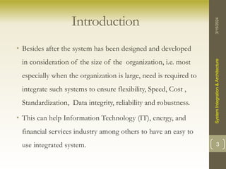 Introduction
• Besides after the system has been designed and developed
in consideration of the size of the organization, i.e. most
especially when the organization is large, need is required to
integrate such systems to ensure flexibility, Speed, Cost ,
Standardization, Data integrity, reliability and robustness.
• This can help Information Technology (IT), energy, and
financial services industry among others to have an easy to
use integrated system.
3/15/2024
System
Integration
&
Architecture
3
 