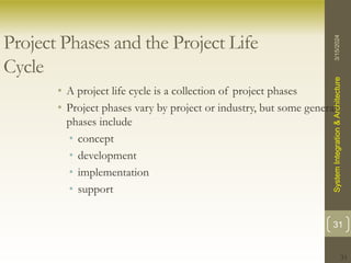 31
Project Phases and the Project Life
Cycle
• A project life cycle is a collection of project phases
• Project phases vary by project or industry, but some general
phases include
• concept
• development
• implementation
• support
3/15/2024
System
Integration
&
Architecture
31
 