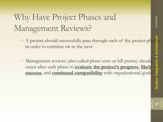 37
Why Have Project Phases and
Management Reviews?
• A project should successfully pass through each of the project phases
in order to continue on to the next
• Management reviews (also called phase exits or kill points) should
occur after each phase to evaluate the project’s progress, likely
success, and continued compatibility with organizational goals
3/15/2024
System
Integration
&
Architecture
37
 
