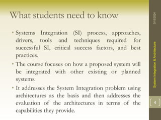 What students need to know
• Systems Integration (SI) process, approaches,
drivers, tools and techniques required for
successful SI, critical success factors, and best
practices.
• The course focuses on how a proposed system will
be integrated with other existing or planned
systems.
• It addresses the System Integration problem using
architectures as the basis and then addresses the
evaluation of the architectures in terms of the
capabilities they provide.
3/15/2024
System
Integration
&
Architecture
4
 