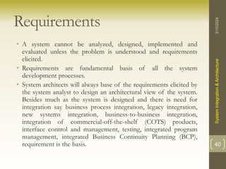 Requirements
• A system cannot be analyzed, designed, implemented and
evaluated unless the problem is understood and requirements
elicited.
• Requirements are fundamental basis of all the system
development processes.
• System architects will always base of the requirements elicited by
the system analyst to design an architectural view of the system.
Besides much as the system is designed and there is need for
integration say business process integration, legacy integration,
new systems integration, business-to-business integration,
integration of commercial-off-the-shelf (COTS) products,
interface control and management, testing, integrated program
management, integrated Business Continuity Planning (BCP),
requirement is the basis.
3/15/2024
System
Integration
&
Architecture
40
 