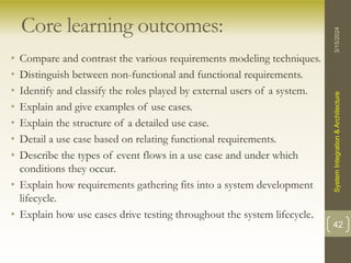 Core learning outcomes:
• Compare and contrast the various requirements modeling techniques.
• Distinguish between non-functional and functional requirements.
• Identify and classify the roles played by external users of a system.
• Explain and give examples of use cases.
• Explain the structure of a detailed use case.
• Detail a use case based on relating functional requirements.
• Describe the types of event flows in a use case and under which
conditions they occur.
• Explain how requirements gathering fits into a system development
lifecycle.
• Explain how use cases drive testing throughout the system lifecycle.
3/15/2024
System
Integration
&
Architecture
42
 