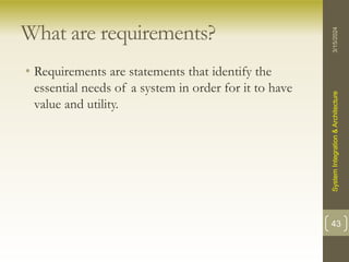 What are requirements?
• Requirements are statements that identify the
essential needs of a system in order for it to have
value and utility.
3/15/2024
System
Integration
&
Architecture
43
 