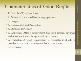 Characteristics of Good Req’ts
• 1. Describes What, Not How.
• 2. Atomic. i.e., it should have a single purpose
• 3. Unique.
• 4. Documented and Accessible.
• 5. Identifies Its Owner.
• 6. Approved. After a requirement has been revised, reviewed,
and rewritten, it must be approved by its owner.
• 7. Traceable. A good requirement is traceable; it should be
possible to trace each requirement back to its source.
• 8. Necessary.
3/15/2024
System
Integration
&
Architecture
44
 