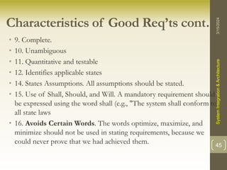 Characteristics of Good Req’ts cont….
• 9. Complete.
• 10. Unambiguous
• 11. Quantitative and testable
• 12. Identifies applicable states
• 14. States Assumptions. All assumptions should be stated.
• 15. Use of Shall, Should, and Will. A mandatory requirement should
be expressed using the word shall (e.g., "The system shall conform to
all state laws
• 16. Avoids Certain Words. The words optimize, maximize, and
minimize should not be used in stating requirements, because we
could never prove that we had achieved them.
3/15/2024
System
Integration
&
Architecture
45
 