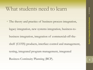 What students need to learn
• The theory and practice of business process integration,
legacy integration, new systems integration, business-to-
business integration, integration of commercial-off-the-
shelf (COTS) products, interface control and management,
testing, integrated program management, integrated
Business Continuity Planning (BCP).
3/15/2024
System
Integration
&
Architecture
5
 