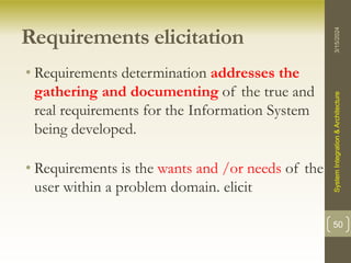 Requirements elicitation
• Requirements determination addresses the
gathering and documenting of the true and
real requirements for the Information System
being developed.
• Requirements is the wants and /or needs of the
user within a problem domain. elicit
3/15/2024
System
Integration
&
Architecture
50
 