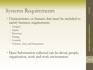 Systems Requirements
• Characteristics or features that must be included to
satisfy business requirements
• Outputs
• Inputs
• Processes
• Timing
• Controls
• Volumes. sizes, and frequencies
• Data/Information collected can be about; people,
organisation, work and work environment.
3/15/2024
System
Integration
&
Architecture
52
 