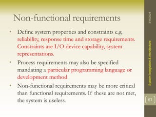 Non-functional requirements
• Define system properties and constraints e.g.
reliability, response time and storage requirements.
Constraints are I/O device capability, system
representations.
• Process requirements may also be specified
mandating a particular programming language or
development method
• Non-functional requirements may be more critical
than functional requirements. If these are not met,
the system is useless.
3/15/2024
System
Integration
&
Architecture
57
 
