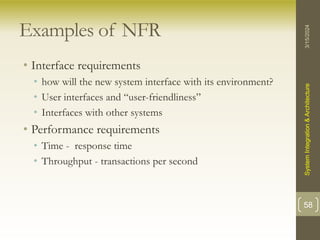 Examples of NFR
• Interface requirements
• how will the new system interface with its environment?
• User interfaces and “user-friendliness”
• Interfaces with other systems
• Performance requirements
• Time - response time
• Throughput - transactions per second
3/15/2024
System
Integration
&
Architecture
58
 
