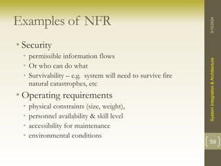 Examples of NFR
• Security
• permissible information flows
• Or who can do what
• Survivability – e.g. system will need to survive fire
natural catastrophes, etc
• Operating requirements
• physical constraints (size, weight),
• personnel availability & skill level
• accessibility for maintenance
• environmental conditions
3/15/2024
System
Integration
&
Architecture
59
 