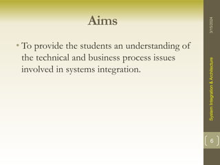 Aims
• To provide the students an understanding of
the technical and business process issues
involved in systems integration.
3/15/2024
System
Integration
&
Architecture
6
 