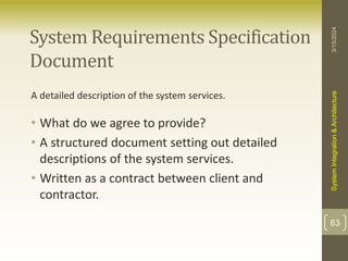 System Requirements Specification
Document
A detailed description of the system services.
• What do we agree to provide?
• A structured document setting out detailed
descriptions of the system services.
• Written as a contract between client and
contractor.
3/15/2024
System
Integration
&
Architecture
63
 