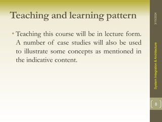 Teaching and learning pattern
• Teaching this course will be in lecture form.
A number of case studies will also be used
to illustrate some concepts as mentioned in
the indicative content.
3/15/2024
System
Integration
&
Architecture
8
 