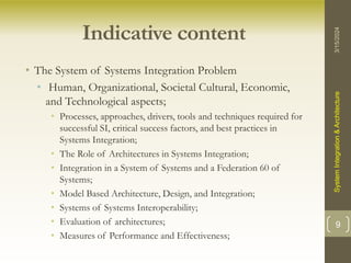 Indicative content
• The System of Systems Integration Problem
• Human, Organizational, Societal Cultural, Economic,
and Technological aspects;
• Processes, approaches, drivers, tools and techniques required for
successful SI, critical success factors, and best practices in
Systems Integration;
• The Role of Architectures in Systems Integration;
• Integration in a System of Systems and a Federation 60 of
Systems;
• Model Based Architecture, Design, and Integration;
• Systems of Systems Interoperability;
• Evaluation of architectures;
• Measures of Performance and Effectiveness;
3/15/2024
System
Integration
&
Architecture
9
 
