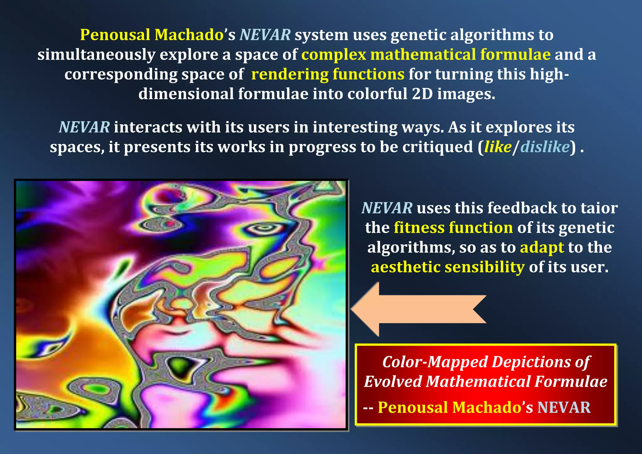 Color-Mapped Depictions of Evolved Mathematical Formulae -- Penousal Machado’s NEVAR Penousal Machado’s NEVAR system uses genetic algorithms to simultaneously explore a space of complex mathematical formulae and a corresponding space of rendering functions for turning this high- dimensional formulae into colorful 2D images. NEVAR interacts with its users in interesting ways. As it explores its spaces, it presents its works in progress to be critiqued (like/dislike) . NEVAR uses this feedback to taior the fitness function of its genetic algorithms, so as to adapt to the aesthetic sensibility of its user. 