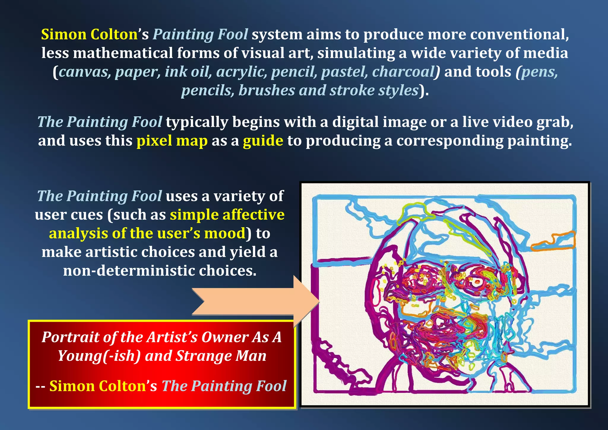Portrait of the Artist’s Owner As A Young(-ish) and Strange Man -- Simon Colton’s The Painting Fool Simon Colton’s Painting Fool system aims to produce more conventional, less mathematical forms of visual art, simulating a wide variety of media (canvas, paper, ink oil, acrylic, pencil, pastel, charcoal) and tools (pens, pencils, brushes and stroke styles). The Painting Fool typically begins with a digital image or a live video grab, and uses this pixel map as a guide to producing a corresponding painting. The Painting Fool uses a variety of user cues (such as simple affective analysis of the user’s mood) to make artistic choices and yield a non-deterministic choices. 