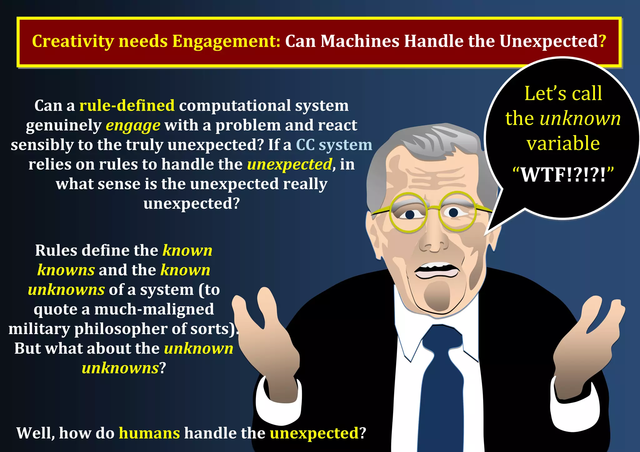Co-Creation may involve Subtle Interactions between the software and its human user Creativity needs Engagement: Can Machines Handle the Unexpected? Can a rule-defined computational system genuinely engage with a problem and react sensibly to the truly unexpected? If a CC system relies on rules to handle the unexpected, in what sense is the unexpected really unexpected? Rules define the known knowns and the known unknowns of a system (to quote a much-maligned military philosopher of sorts). But what about the unknown unknowns? Well, how do humans handle the unexpected? Let’s call the unknown variable “WTF!?!?!” 