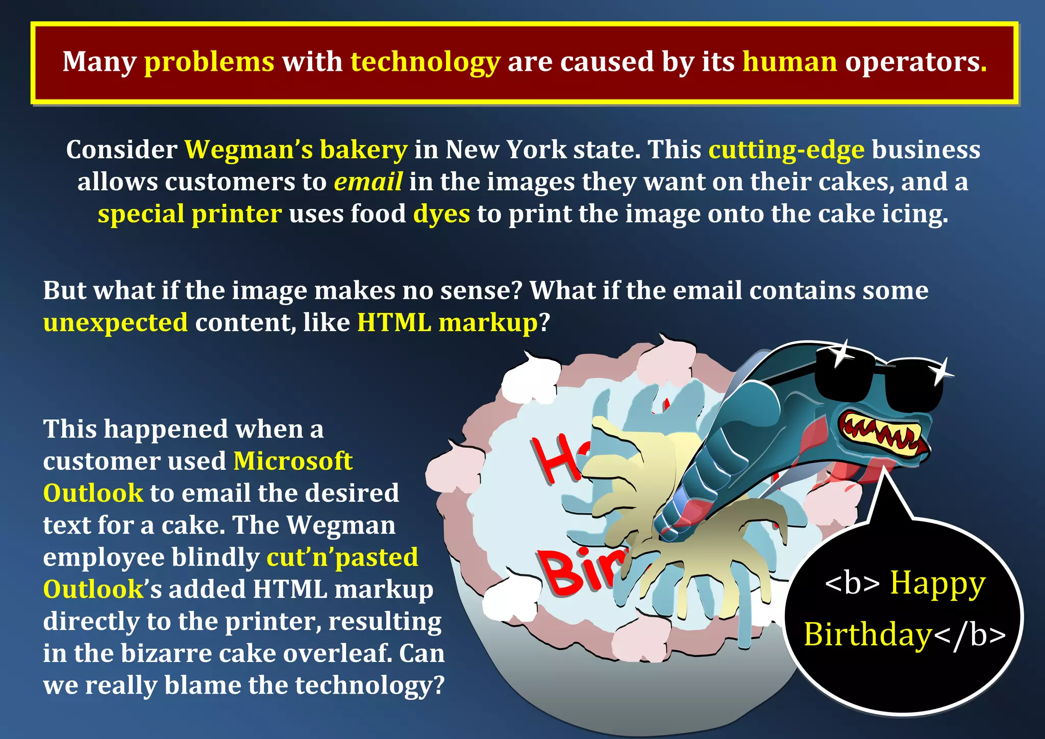Many problems with technology are caused by its human operators. Consider Wegman’s bakery in New York state. This cutting-edge business allows customers to email in the images they want on their cakes, and a special printer uses food dyes to print the image onto the cake icing. But what if the image makes no sense? What if the email contains some unexpected content, like HTML markup? This happened when a customer used Microsoft Outlook to email the desired text for a cake. The Wegman employee blindly cut’n’pasted Outlook’s added HTML markup directly to the printer, resulting in the bizarre cake overleaf. Can we really blame the technology? <b> Happy Birthday</b> 