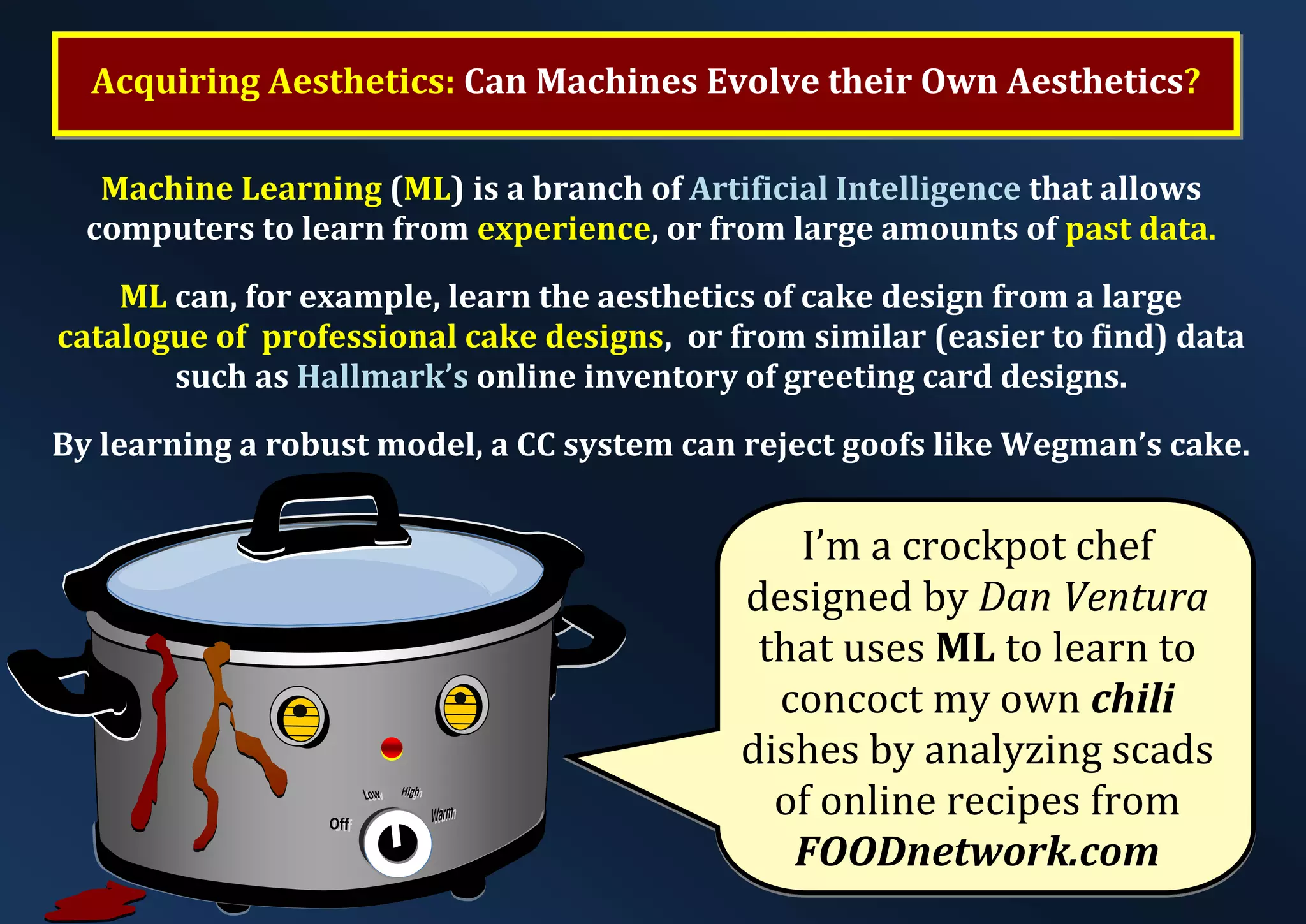 Acquiring Aesthetics: Can Machines Evolve their Own Aesthetics? I’m a crockpot chef designed by Dan Ventura that uses ML to learn to concoct my own chili dishes by analyzing scads of online recipes from FOODnetwork.com Machine Learning (ML) is a branch of Artificial Intelligence that allows computers to learn from experience, or from large amounts of past data. ML can, for example, learn the aesthetics of cake design from a large catalogue of professional cake designs, or from similar (easier to find) data such as Hallmark’s online inventory of greeting card designs. By learning a robust model, a CC system can reject goofs like Wegman’s cake. 