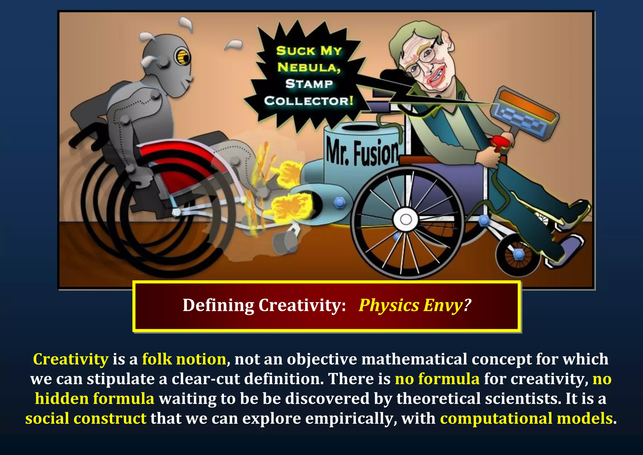 Defining Creativity: Physics Envy? Creativity is a folk notion, not an objective mathematical concept for which we can stipulate a clear-cut definition. There is no formula for creativity, no hidden formula waiting to be be discovered by theoretical scientists. It is a social construct that we can explore empirically, with computational models. 