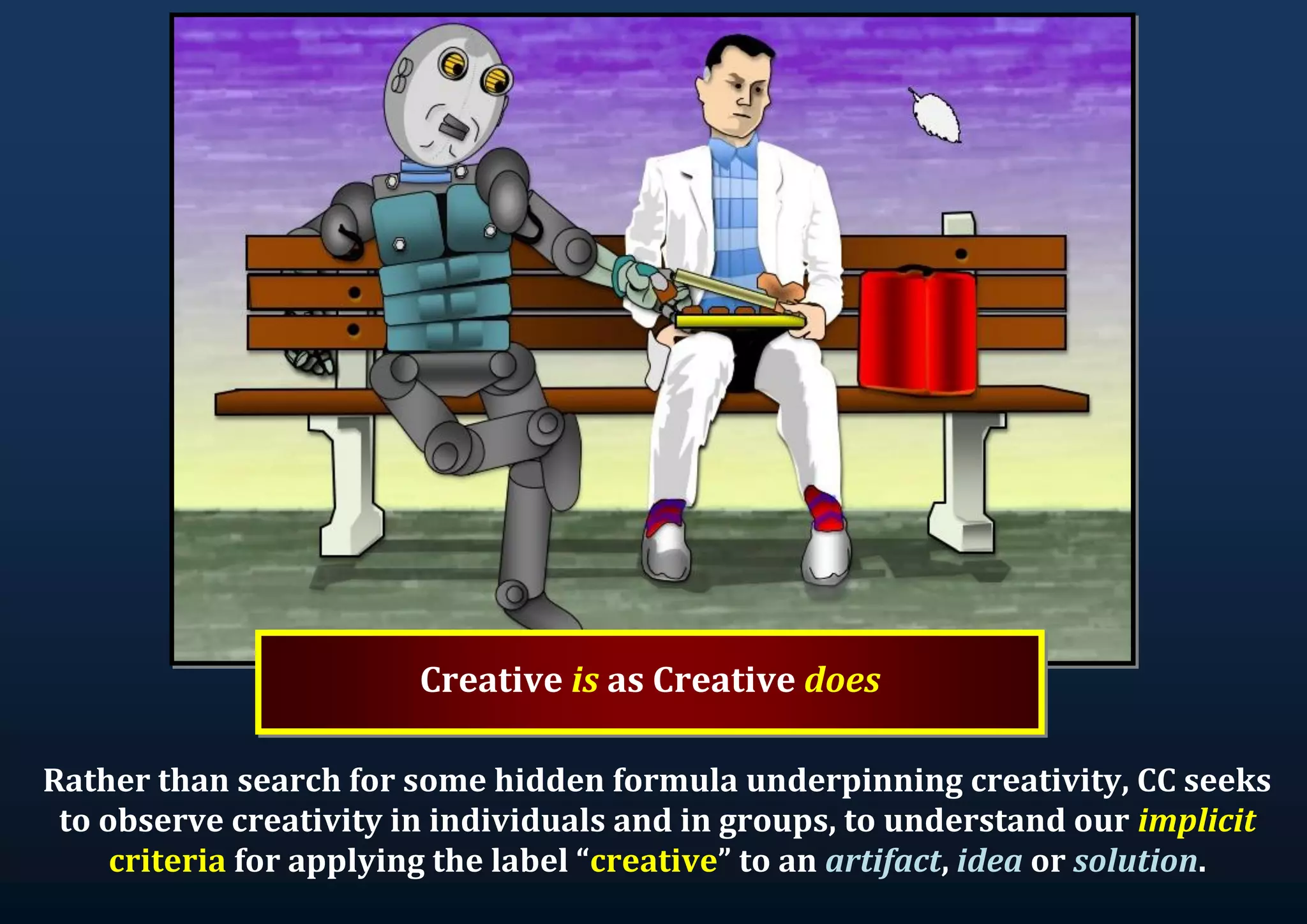 Creative is as Creative does Rather than search for some hidden formula underpinning creativity, CC seeks to observe creativity in individuals and in groups, to understand our implicit criteria for applying the label “creative” to an artifact, idea or solution. 
