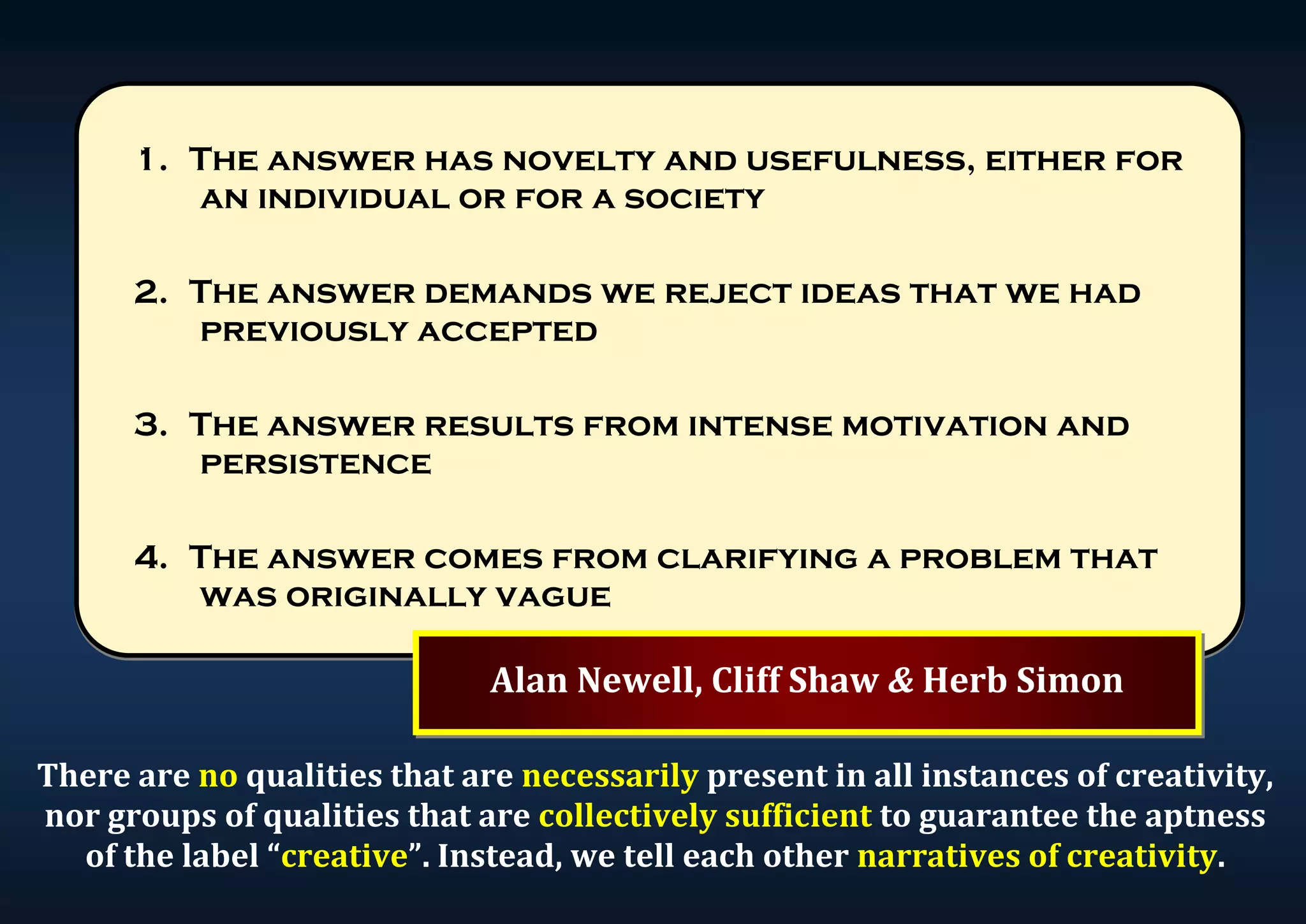 1. The answer has novelty and usefulness, either for an individual or for a society 2. The answer demands we reject ideas that we had previously accepted 3. The answer results from intense motivation and persistence 4. The answer comes from clarifying a problem that was originally vague Alan Newell, Cliff Shaw & Herb Simon There are no qualities that are necessarily present in all instances of creativity, nor groups of qualities that are collectively sufficient to guarantee the aptness of the label “creative”. Instead, we tell each other narratives of creativity. 