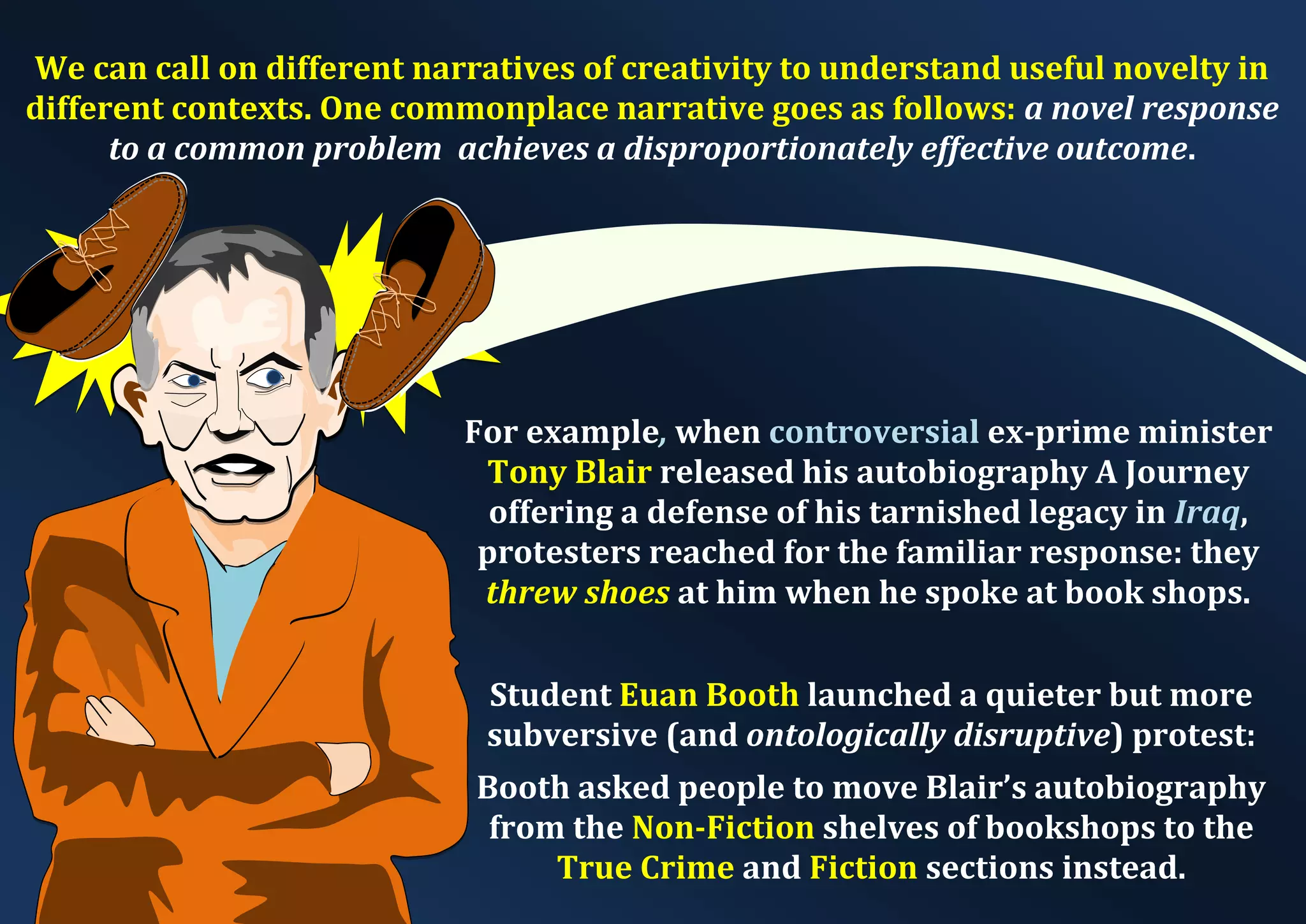 We can call on different narratives of creativity to understand useful novelty in different contexts. One commonplace narrative goes as follows: a novel response to a common problem achieves a disproportionately effective outcome. For example, when controversial ex-prime minister Tony Blair released his autobiography A Journey offering a defense of his tarnished legacy in Iraq, protesters reached for the familiar response: they threw shoes at him when he spoke at book shops. Student Euan Booth launched a quieter but more subversive (and ontologically disruptive) protest: Booth asked people to move Blair’s autobiography from the Non-Fiction shelves of bookshops to the True Crime and Fiction sections instead. 