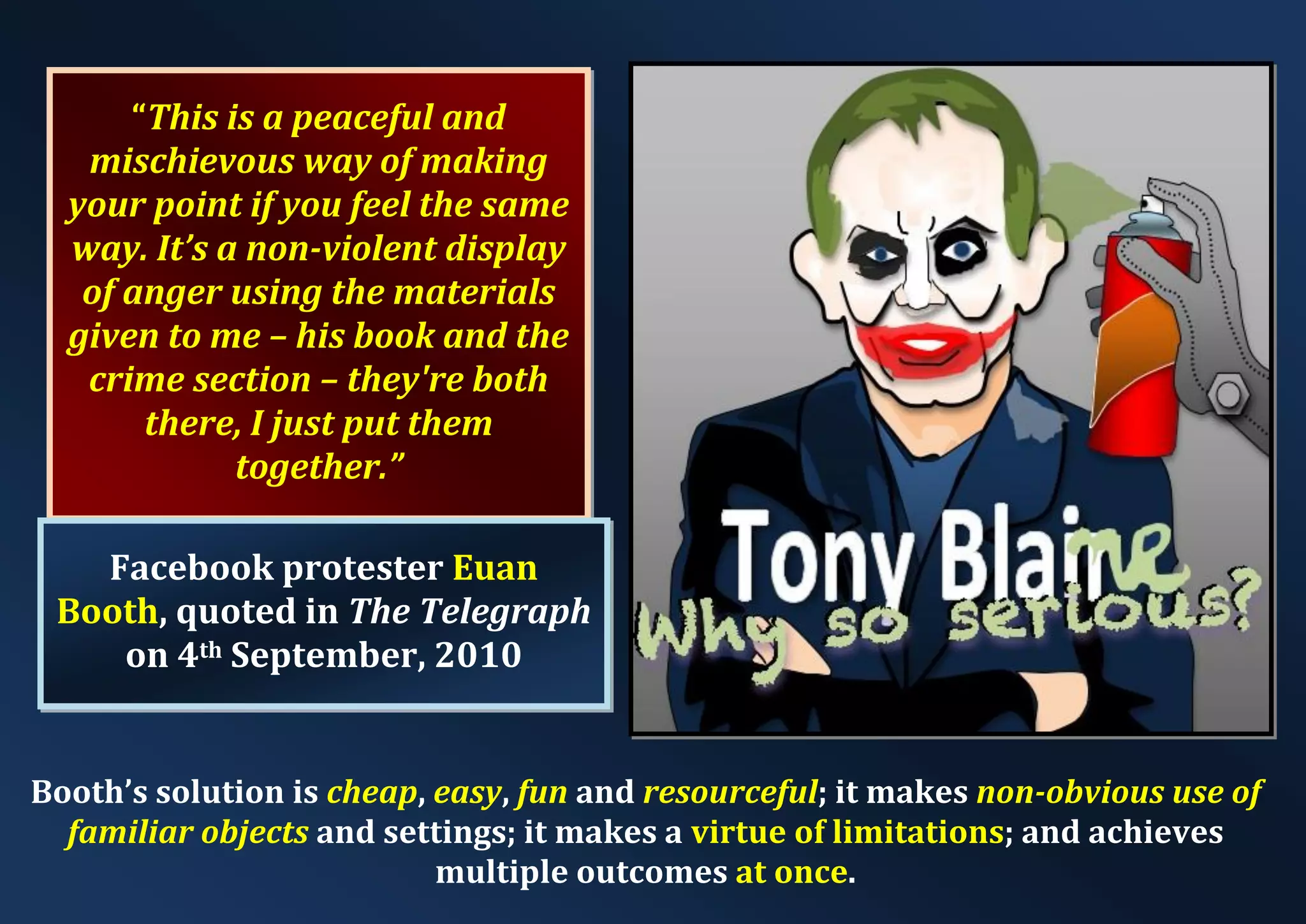 “This is a peaceful and mischievous way of making your point if you feel the same way. It’s a non-violent display of anger using the materials given to me – his book and the crime section – they're both there, I just put them together.” Facebook protester Euan Booth, quoted in The Telegraph on 4th September, 2010 Booth’s solution is cheap, easy, fun and resourceful; it makes non-obvious use of familiar objects and settings; it makes a virtue of limitations; and achieves multiple outcomes at once. 