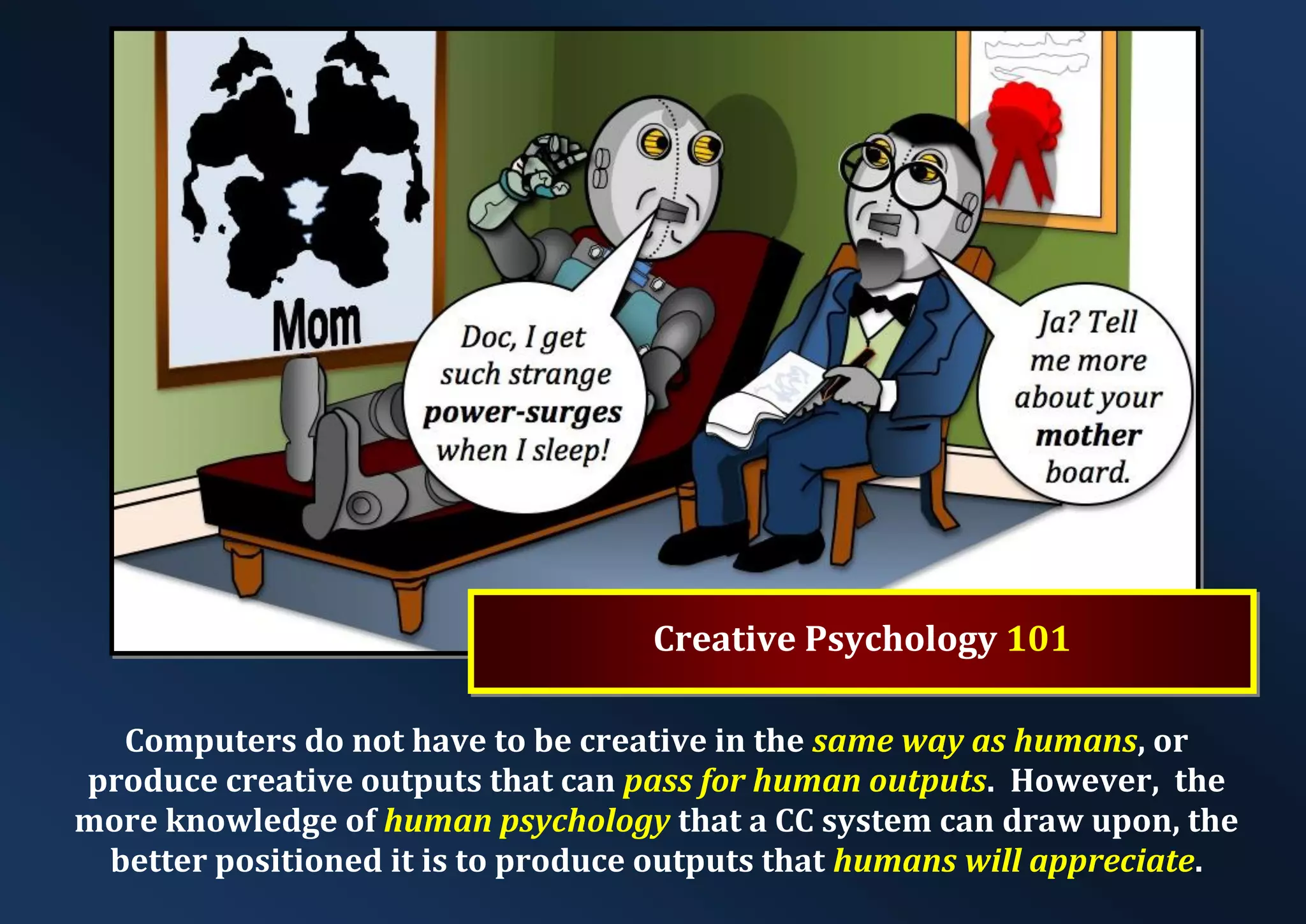 Creative Psychology 101 Computers do not have to be creative in the same way as humans, or produce creative outputs that can pass for human outputs. However, the more knowledge of human psychology that a CC system can draw upon, the better positioned it is to produce outputs that humans will appreciate. 