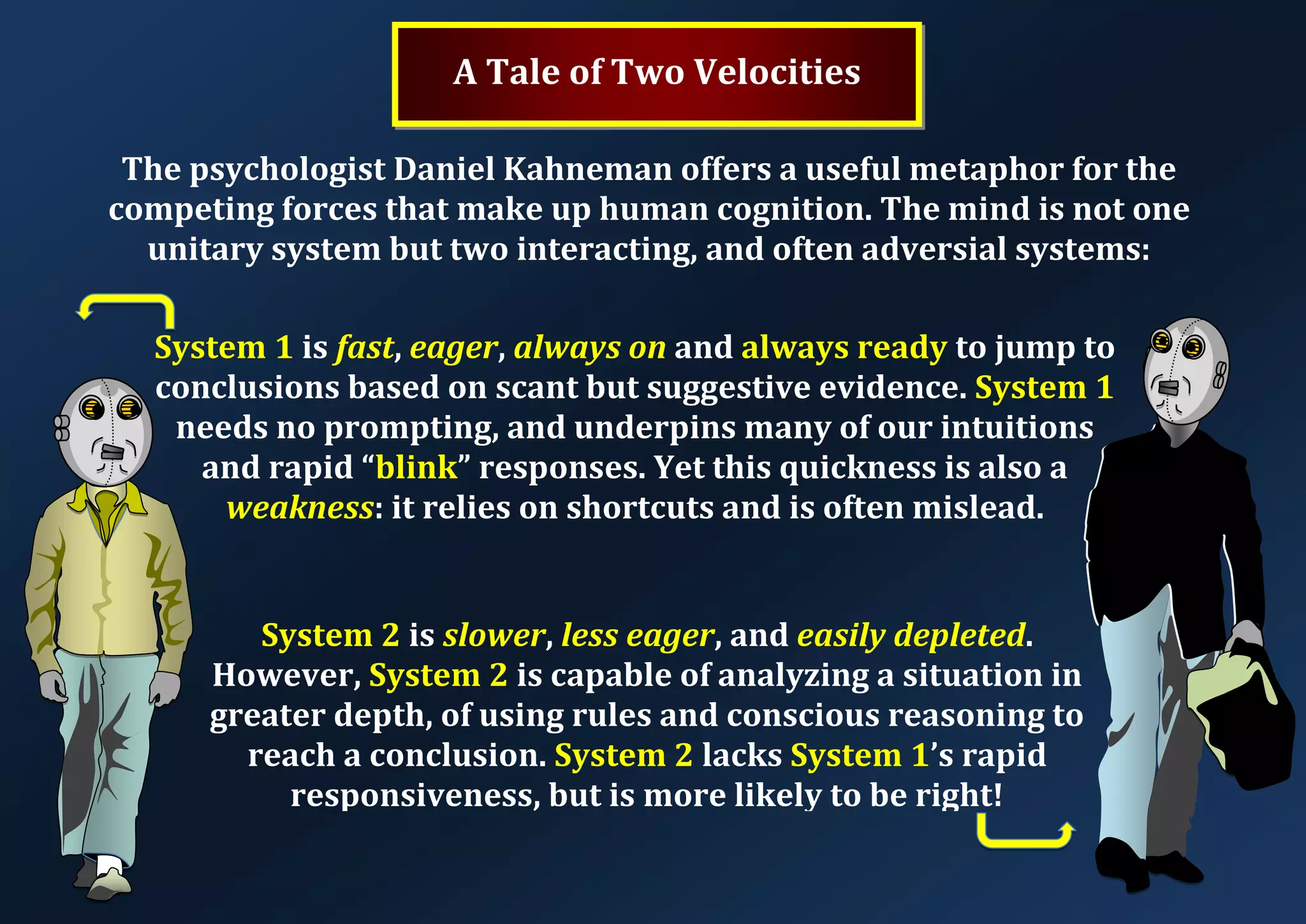 A Tale of Two Velocities The psychologist Daniel Kahneman offers a useful metaphor for the competing forces that make up human cognition. The mind is not one unitary system but two interacting, and often adversial systems: System 1 is fast, eager, always on and always ready to jump to conclusions based on scant but suggestive evidence. System 1 needs no prompting, and underpins many of our intuitions and rapid “blink” responses. Yet this quickness is also a weakness: it relies on shortcuts and is often mislead. System 2 is slower, less eager, and easily depleted. However, System 2 is capable of analyzing a situation in greater depth, of using rules and conscious reasoning to reach a conclusion. System 2 lacks System 1’s rapid responsiveness, but is more likely to be right! 