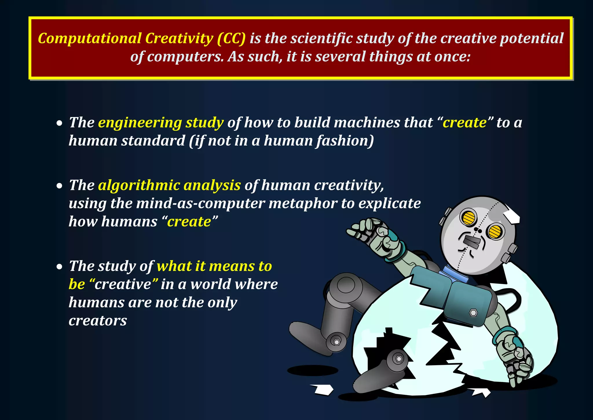Computational Creativity (CC) is the scientific study of the creative potential of computers. As such, it is several things at once:  The engineering study of how to build machines that “create” to a human standard (if not in a human fashion)  The algorithmic analysis of human creativity, using the mind-as-computer metaphor to explicate how humans “create”  The study of what it means to be “creative” in a world where humans are not the only creators 