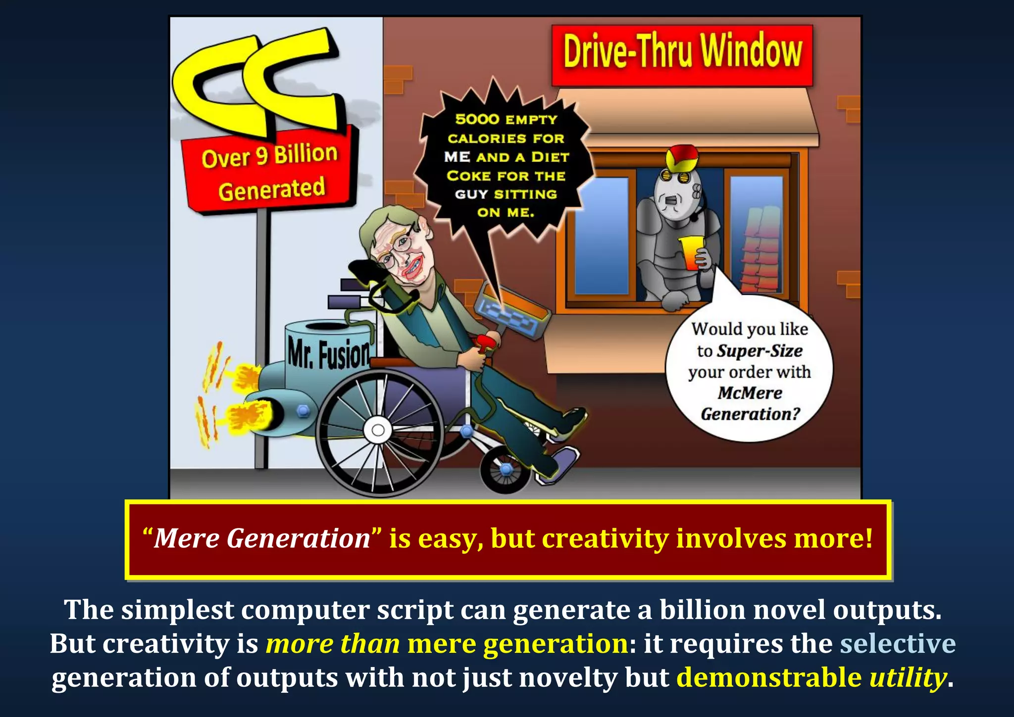 The simplest computer script can generate a billion novel outputs. But creativity is more than mere generation: it requires the selective generation of outputs with not just novelty but demonstrable utility. “Mere Generation” is easy, but creativity involves more! 