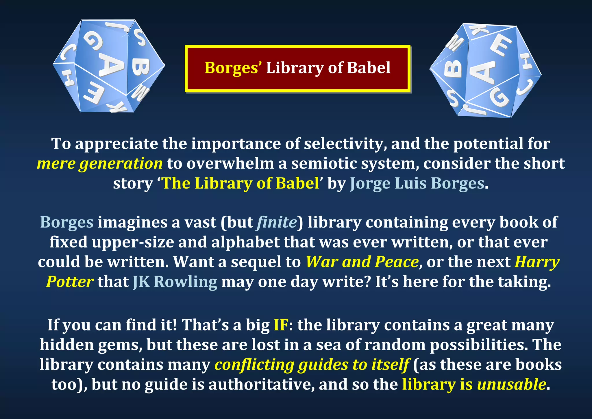 Borges’ Library of Babel To appreciate the importance of selectivity, and the potential for mere generation to overwhelm a semiotic system, consider the short story ‘The Library of Babel’ by Jorge Luis Borges. Borges imagines a vast (but finite) library containing every book of fixed upper-size and alphabet that was ever written, or that ever could be written. Want a sequel to War and Peace, or the next Harry Potter that JK Rowling may one day write? It’s here for the taking. If you can find it! That’s a big IF: the library contains a great many hidden gems, but these are lost in a sea of random possibilities. The library contains many conflicting guides to itself (as these are books too), but no guide is authoritative, and so the library is unusable. 