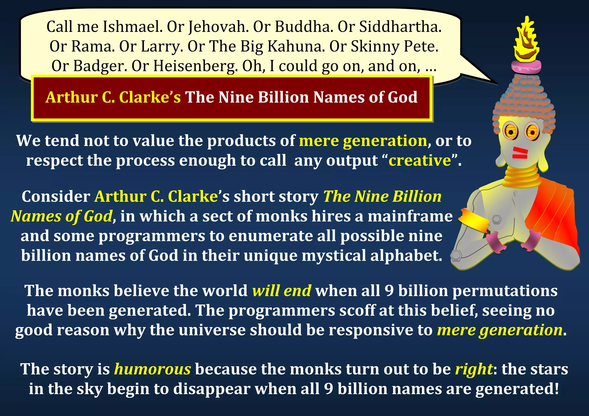 Call me Ishmael. Or Jehovah. Or Buddha. Or Siddhartha. Or Rama. Or Larry. Or The Big Kahuna. Or Skinny Pete. Or Badger. Or Heisenberg. Oh, I could go on, and on, … Arthur C. Clarke’s The Nine Billion Names of God We tend not to value the products of mere generation, or to respect the process enough to call any output “creative”. Consider Arthur C. Clarke’s short story The Nine Billion Names of God, in which a sect of monks hires a mainframe and some programmers to enumerate all possible nine billion names of God in their unique mystical alphabet. The monks believe the world will end when all 9 billion permutations have been generated. The programmers scoff at this belief, seeing no good reason why the universe should be responsive to mere generation. The story is humorous because the monks turn out to be right: the stars in the sky begin to disappear when all 9 billion names are generated! 