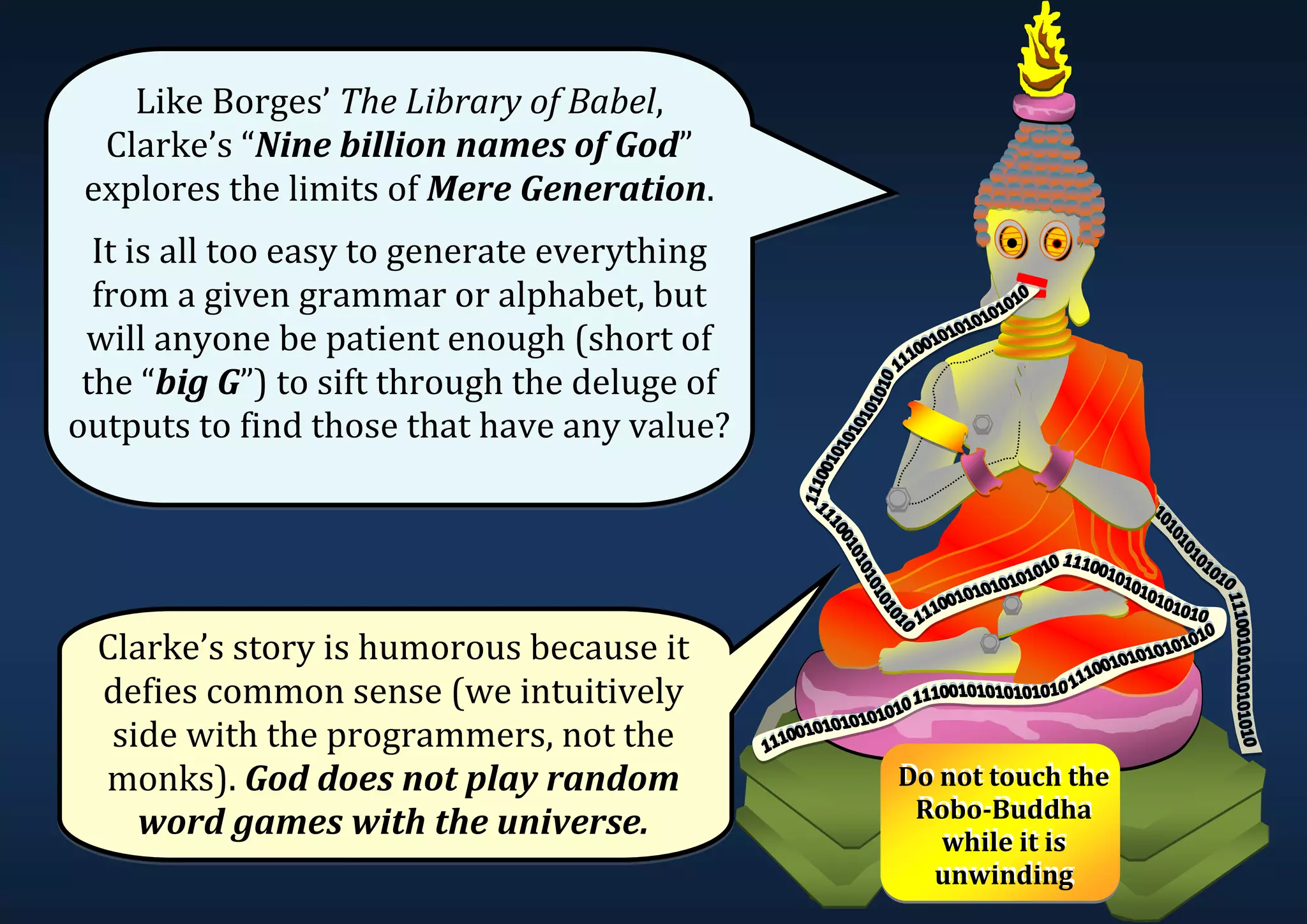 Like Borges’ The Library of Babel, Clarke’s “Nine billion names of God” explores the limits of Mere Generation. It is all too easy to generate everything from a given grammar or alphabet, but will anyone be patient enough (short of the “big G”) to sift through the deluge of outputs to find those that have any value? Clarke’s story is humorous because it defies common sense (we intuitively side with the programmers, not the monks). God does not play random word games with the universe. Do not touch the Robo-Buddha while it is unwinding Do not touch the Robo-Buddha while it is unwinding 